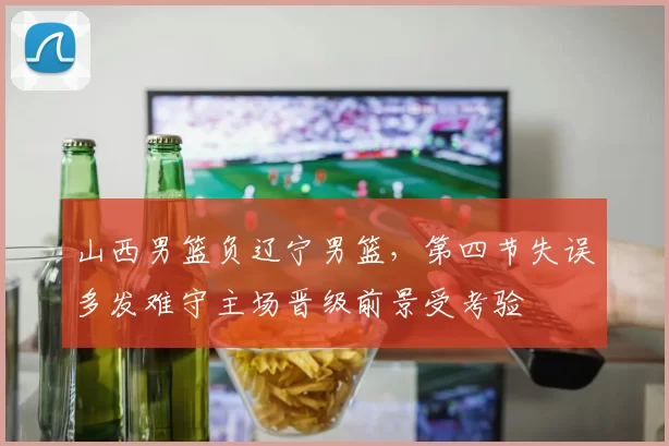 山西男篮负辽宁男篮,第四节失误多发难守主场晋级前景受考验