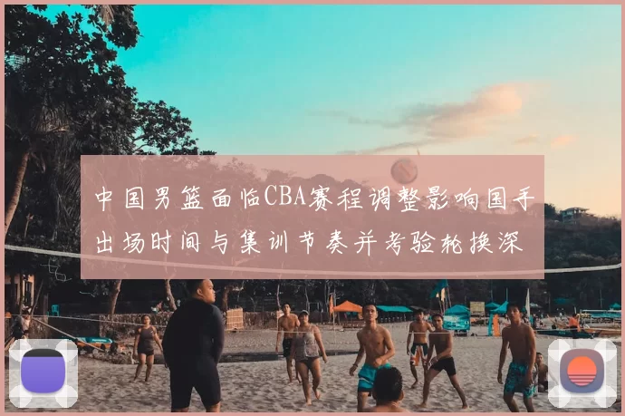 中国男篮面临CBA赛程调整影响国手出场时间与集训节奏并考验轮换深度