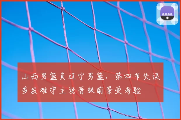 山西男篮负辽宁男篮,第四节失误多发难守主场晋级前景受考验