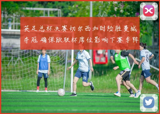 英足总杯决赛切尔西加时险胜曼城夺冠 确保欧联杯席位影响下赛季阵容