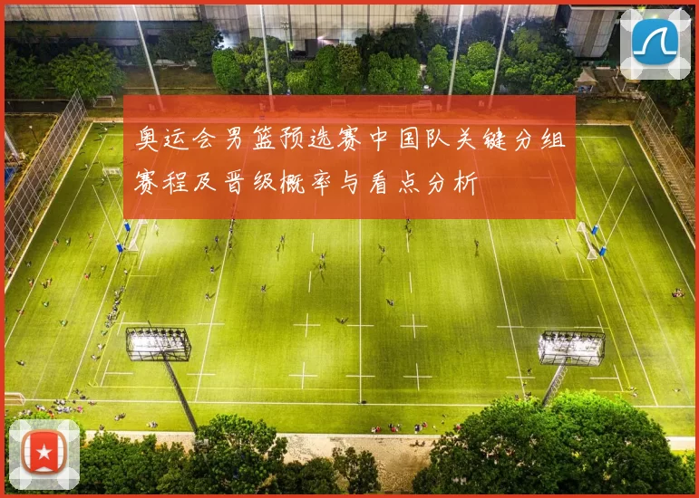 奥运会男篮预选赛中国队关键分组赛程及晋级概率与看点分析