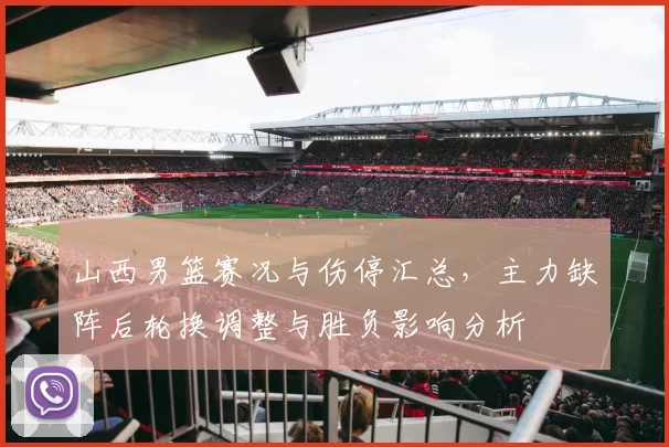 山西男篮赛况与伤停汇总，主力缺阵后轮换调整与胜负影响分析