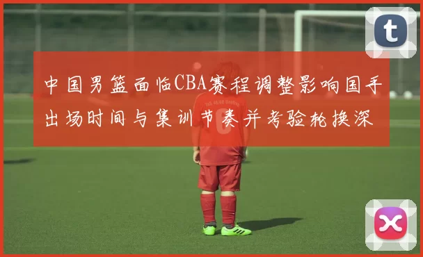 中国男篮面临CBA赛程调整影响国手出场时间与集训节奏并考验轮换深度