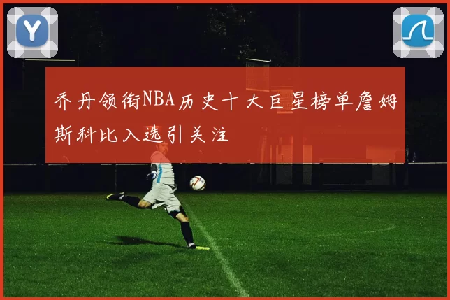 乔丹领衔NBA历史十大巨星榜单詹姆斯科比入选引关注