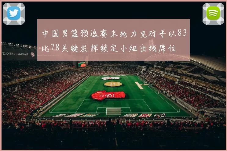 中国男篮预选赛末轮力克对手以83比78关键发挥锁定小组出线席位